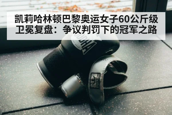 凯莉哈林顿巴黎奥运女子60公斤级卫冕复盘：争议判罚下的冠军之路